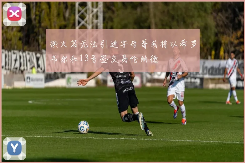 热火若无法引进字母哥或将以希罗韦尔和13号签交易伦纳德