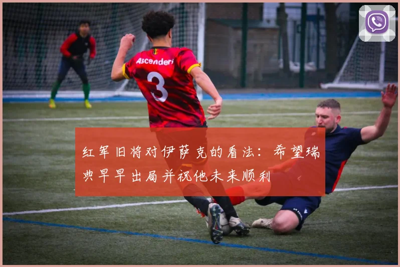 红军旧将对伊萨克的看法：希望瑞典早早出局并祝他未来顺利