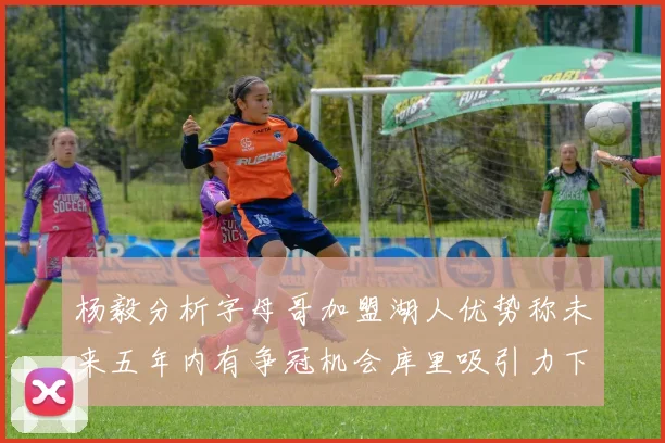 杨毅分析字母哥加盟湖人优势称未来五年内有争冠机会库里吸引力下降