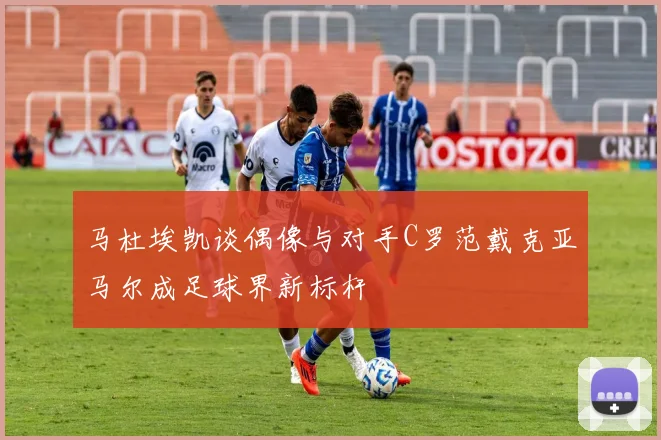 马杜埃凯谈偶像与对手C罗范戴克亚马尔成足球界新标杆