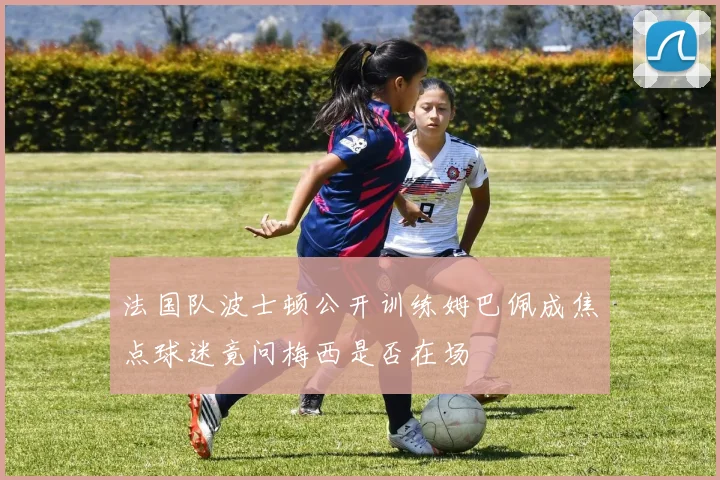 法国队波士顿公开训练姆巴佩成焦点球迷竟问梅西是否在场