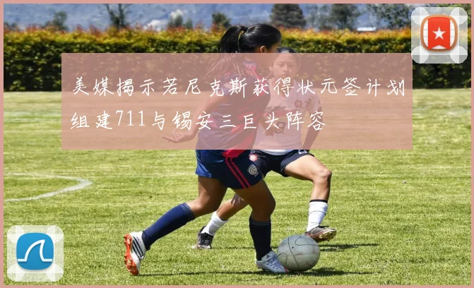 美媒揭示若尼克斯获得状元签计划组建711与锡安三巨头阵容