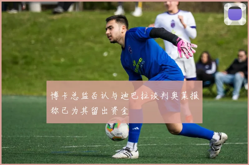 博卡总监否认与迪巴拉谈判奥莱报称已为其留出资金