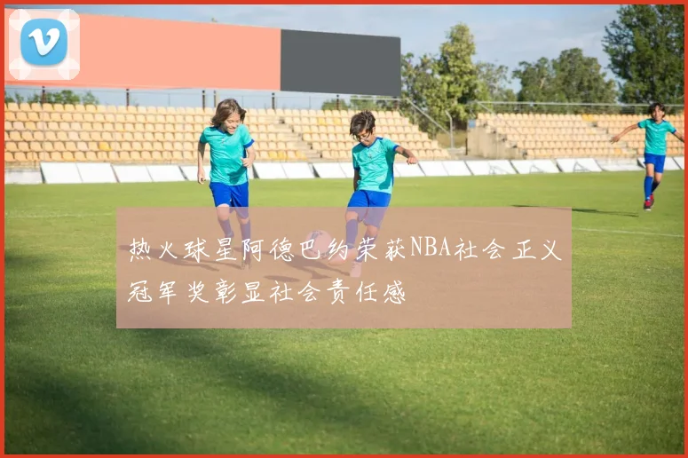 热火球星阿德巴约荣获NBA社会正义冠军奖彰显社会责任感