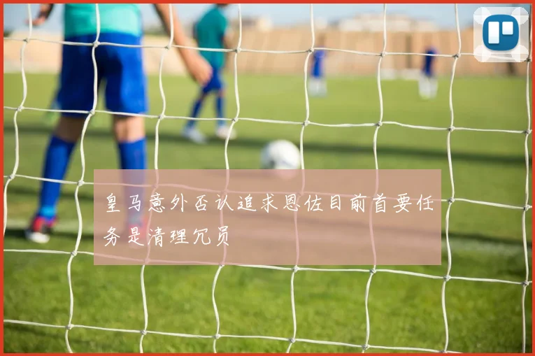 皇马意外否认追求恩佐目前首要任务是清理冗员
