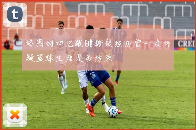 塔图姆回忆跟腱撕裂经历曾一度怀疑篮球生涯是否结束