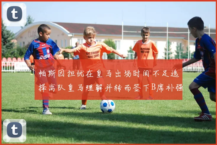 帕斯因担忧在皇马出场时间不足选择离队皇马理解并转而签下B席补强阵容