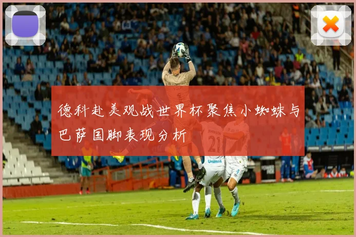 德科赴美观战世界杯聚焦小蜘蛛与巴萨国脚表现分析