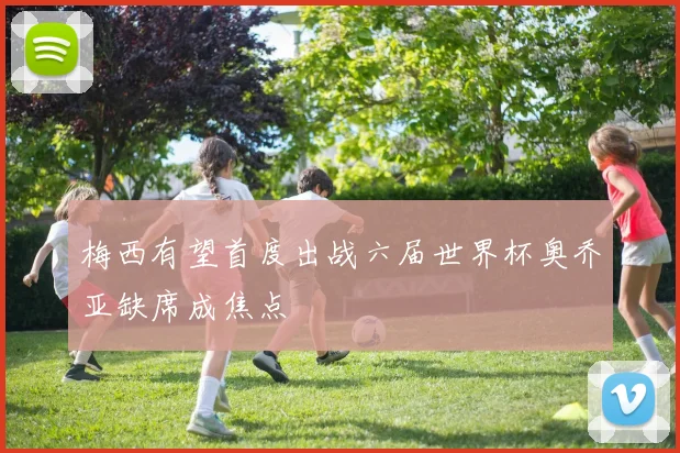 梅西有望首度出战六届世界杯奥乔亚缺席成焦点