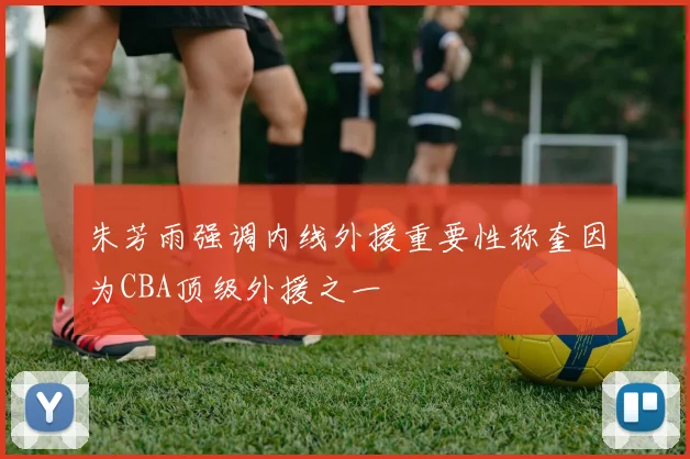 朱芳雨强调内线外援重要性称奎因为CBA顶级外援之一