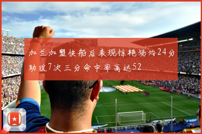 加兰加盟快船后表现惊艳场均24分助攻7次三分命中率高达52