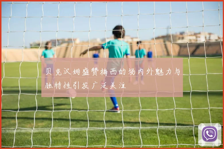 贝克汉姆盛赞梅西的场内外魅力与独特性引发广泛关注