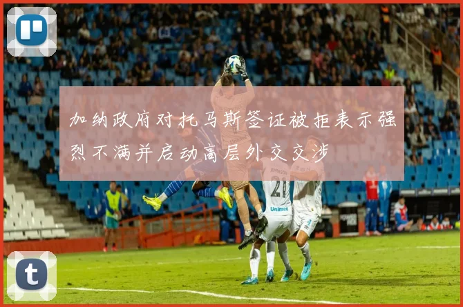 加纳政府对托马斯签证被拒表示强烈不满并启动高层外交交涉