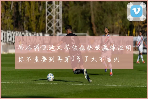 蒂格调侃迪文岑佐森林狼赢球证明你不重要别再穿0号了太不吉利