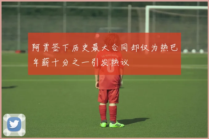 阿贾签下历史最大合同却仅为热巴年薪十分之一引发热议