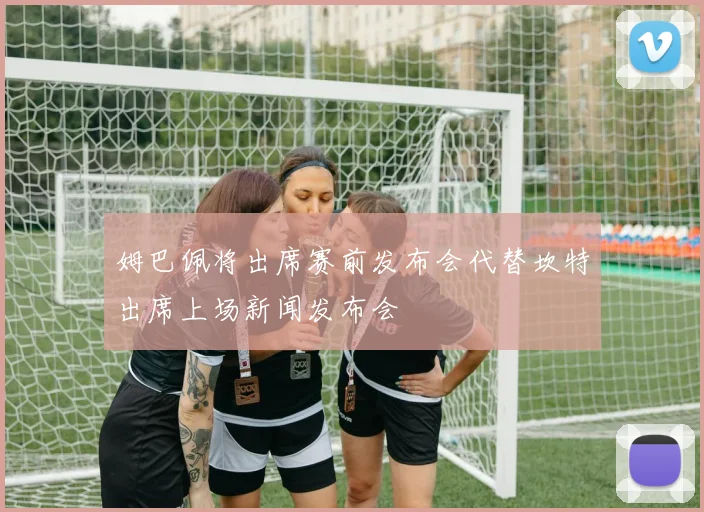 姆巴佩将出席赛前发布会代替坎特出席上场新闻发布会