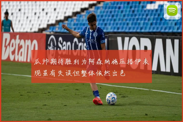 瓜帅期待胜利为阿森纳施压格伊表现虽有失误但整体依然出色