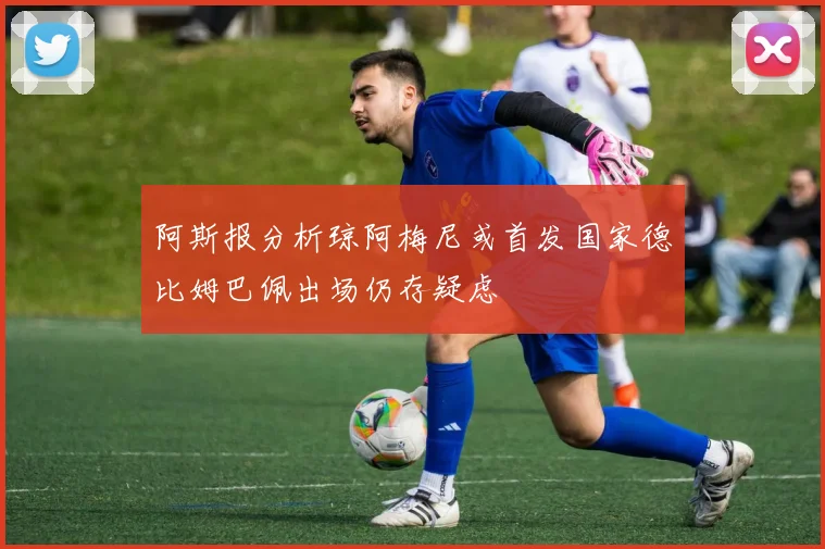 阿斯报分析琼阿梅尼或首发国家德比姆巴佩出场仍存疑虑