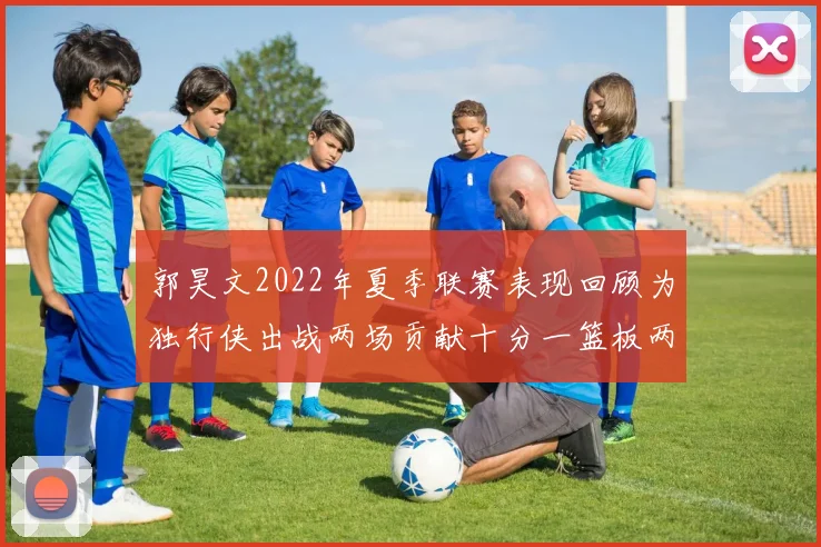 郭昊文2022年夏季联赛表现回顾为独行侠出战两场贡献十分一篮板两助攻