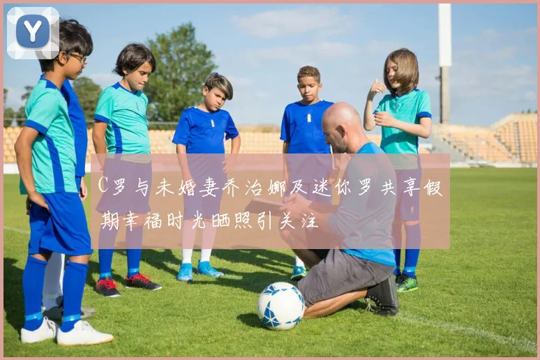 C罗与未婚妻乔治娜及迷你罗共享假期幸福时光晒照引关注